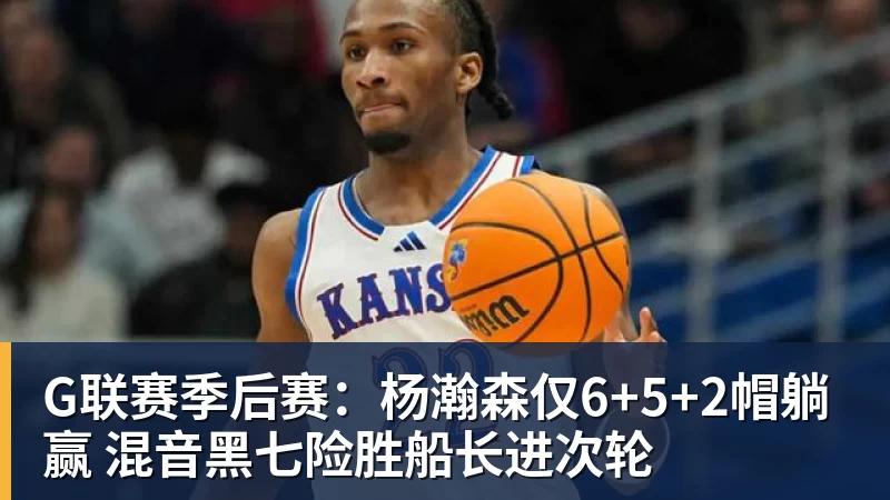 G联赛季后赛：杨瀚森仅6+5+2帽躺赢 混音黑七险胜船长进次轮