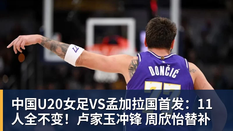 华体会体育中国U20女足VS孟加拉国首发：11人全不变！卢家玉冲锋 周欣怡替补